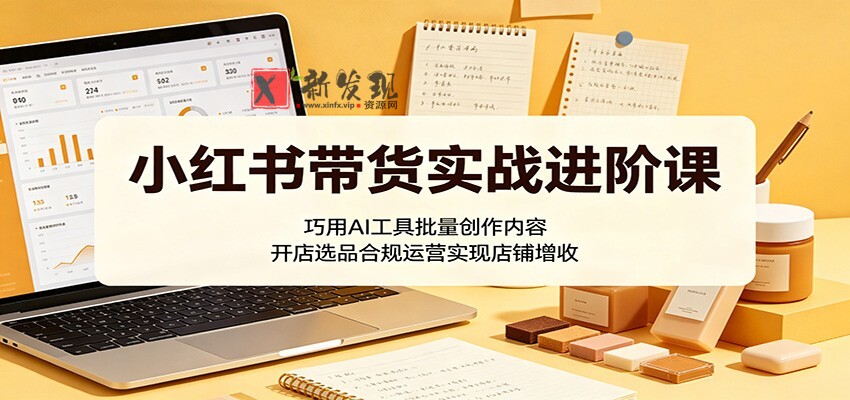 小红书带货实战进阶课：巧用AI工具批量创作内容，开店选品合规运营实现店铺增收-新发现资源网