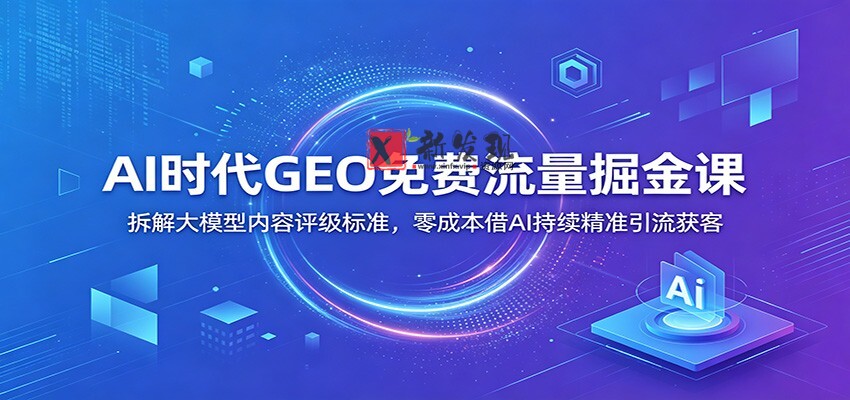 AI时代GEO免费流量掘金课：拆解大模型内容评级标准，零成本借AI持续精准引流获客-新发现资源网