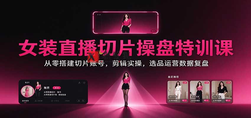 女装直播切片操盘特训课：从零搭建切片账号，剪辑实操，选品运营数据复盘-新发现资源网